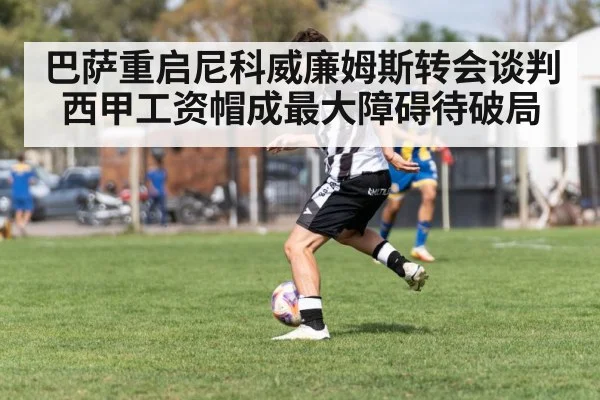 巴萨重启尼科威廉姆斯转会谈判西甲工资帽成最大障碍待破局