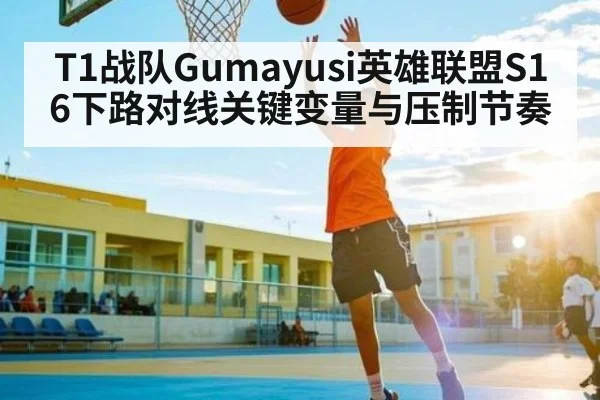 T1战队Gumayusi英雄联盟S16下路对线关键变量与压制节奏