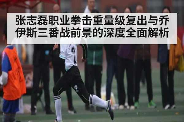 张志磊职业拳击重量级复出与乔伊斯三番战前景的深度全面解析