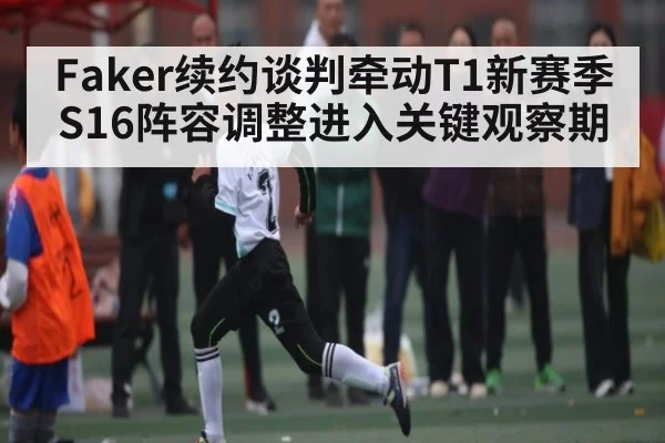 Faker续约谈判牵动T1新赛季 S16阵容调整进入关键观察期