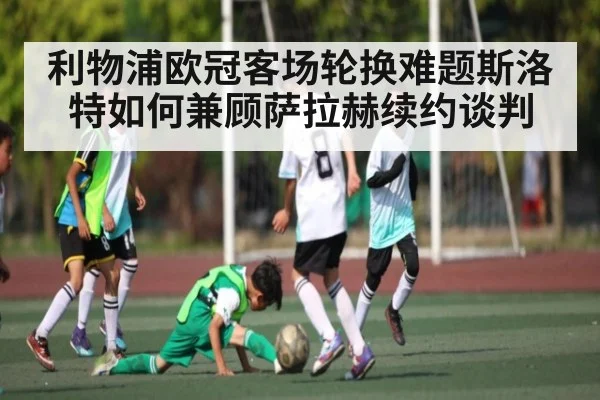 利物浦欧冠客场轮换难题斯洛特如何兼顾萨拉赫续约谈判（yabo）